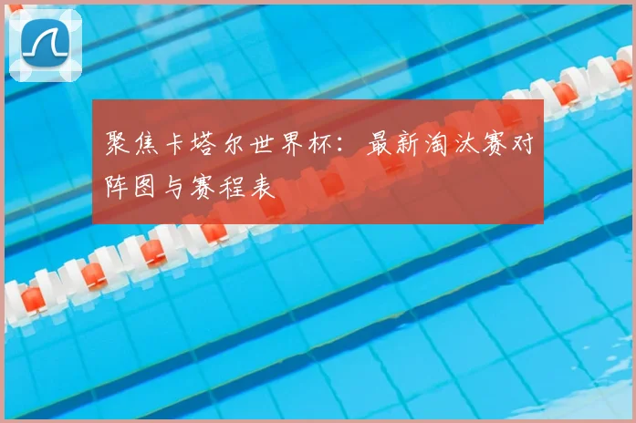 聚焦卡塔尔世界杯：最新淘汰赛对阵图与赛程表