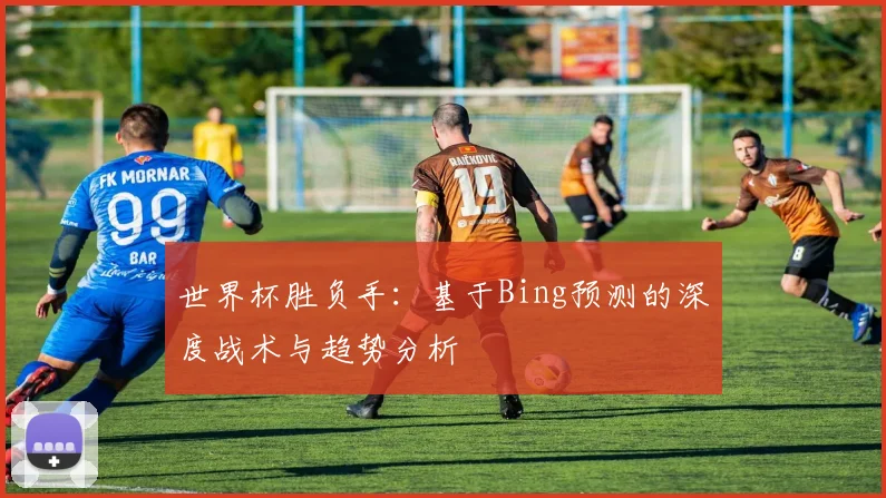 世界杯胜负手：基于Bing预测的深度战术与趋势分析