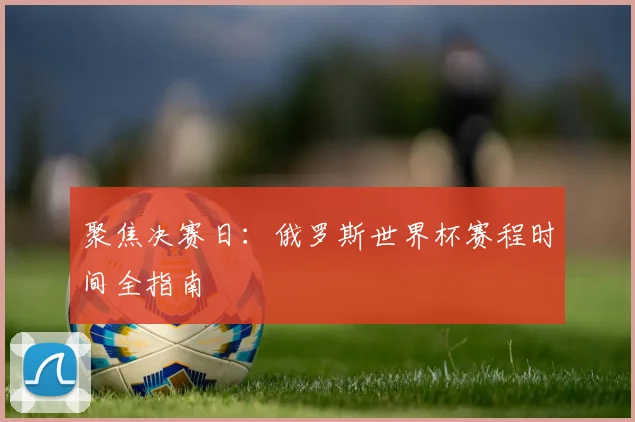 聚焦决赛日：俄罗斯世界杯赛程时间全指南