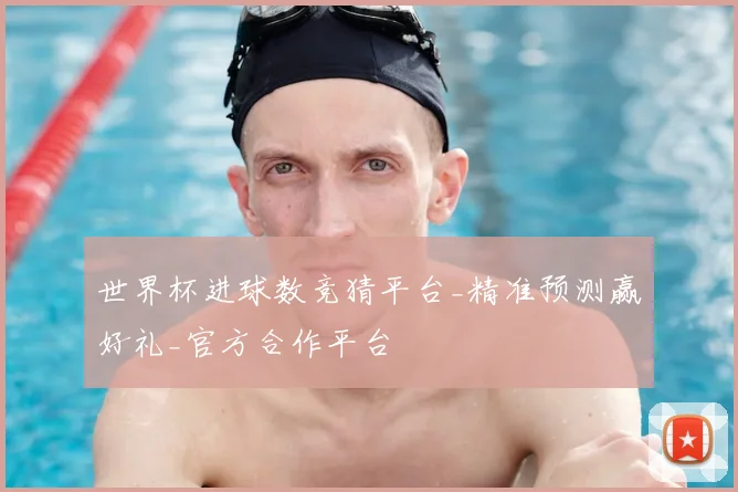 世界杯进球数竞猜平台_精准预测赢好礼_官方合作平台