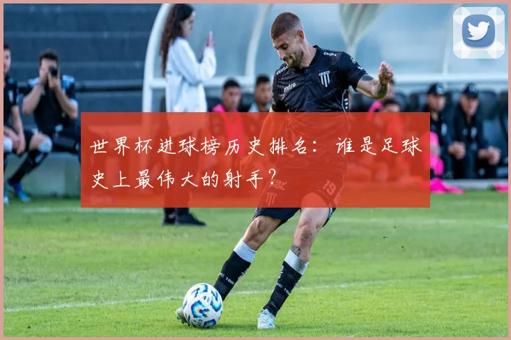 世界杯进球榜历史排名:谁是足球史上最伟大的射手?