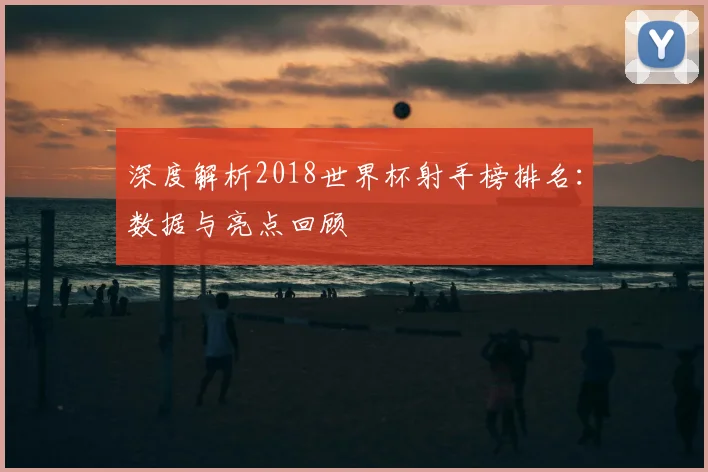 深度解析2018世界杯射手榜排名：数据与亮点回顾