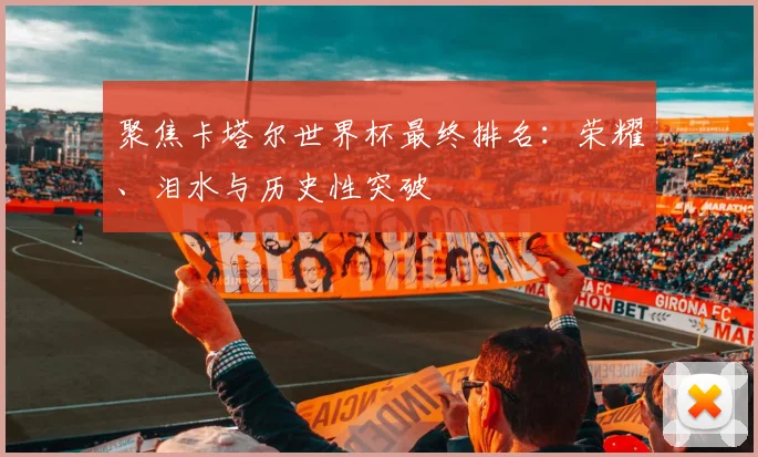 聚焦卡塔尔世界杯最终排名：荣耀、泪水与历史性突破