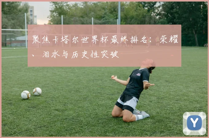 聚焦卡塔尔世界杯最终排名：荣耀、泪水与历史性突破