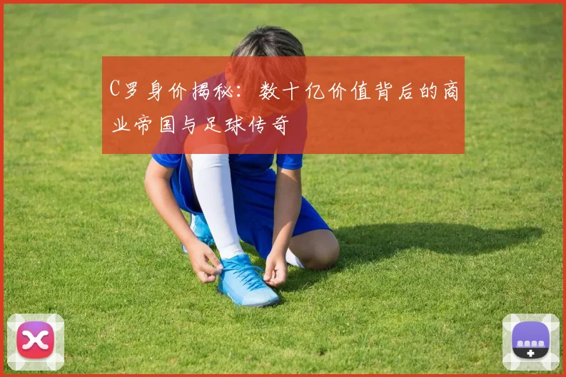 C罗身价揭秘：数十亿价值背后的商业帝国与足球传奇