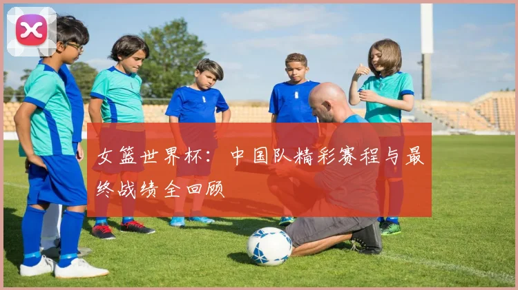 女篮世界杯:中国队精彩赛程与最终战绩全回顾