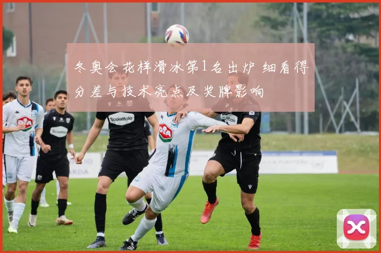 冬奥会花样滑冰第1名出炉 细看得分差与技术亮点及奖牌影响