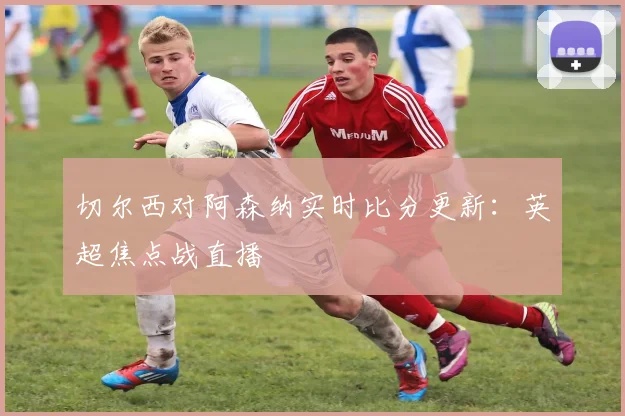 切尔西对阿森纳实时比分更新：英超焦点战直播