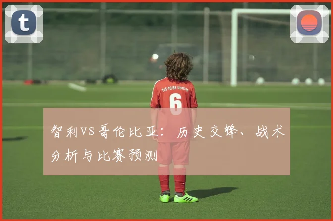 智利vs哥伦比亚:历史交锋、战术分析与比赛预测