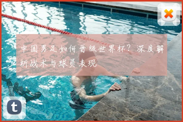 中国男足如何晋级世界杯？深度解析战术与球员表现
