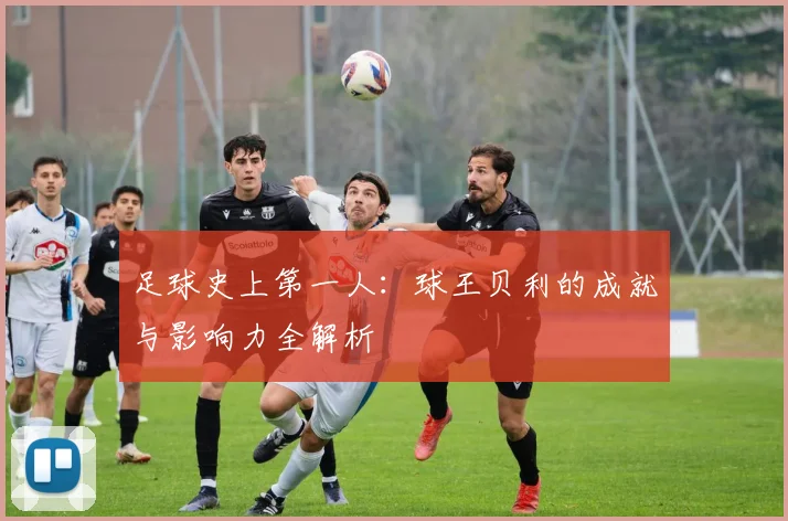 足球史上第一人:球王贝利的成就与影响力全解析