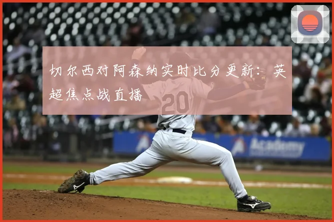 切尔西对阿森纳实时比分更新：英超焦点战直播